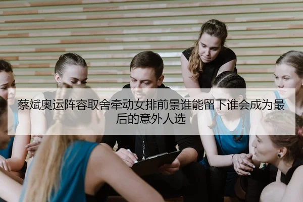 蔡斌奥运阵容取舍牵动女排前景谁能留下谁会成为最后的意外人选